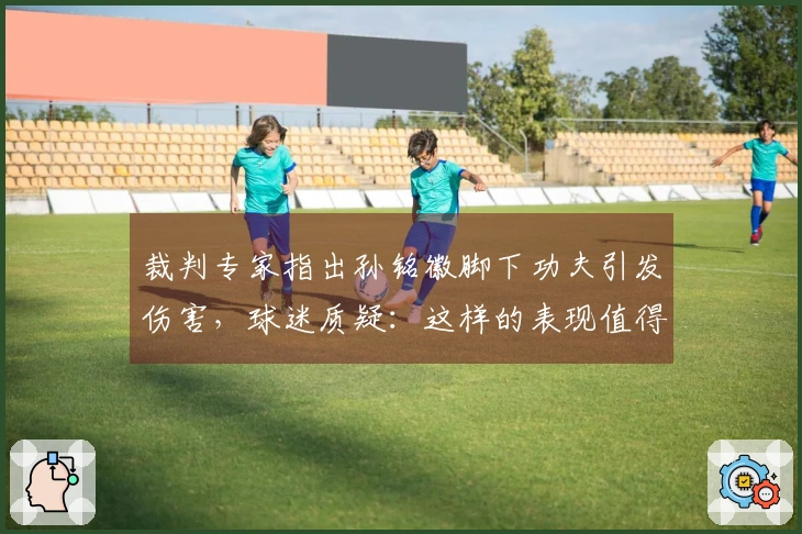 裁判专家指出孙铭徽脚下功夫引发伤害，球迷质疑：这样的表现值得晋级决赛吗？