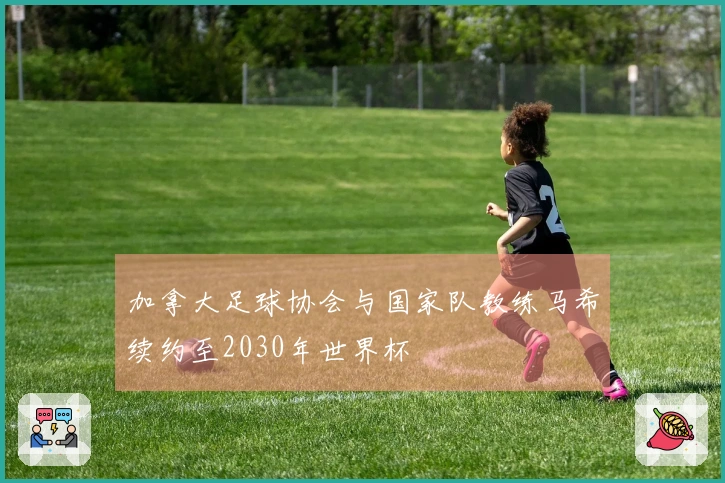 加拿大足球协会与国家队教练马希续约至2030年世界杯