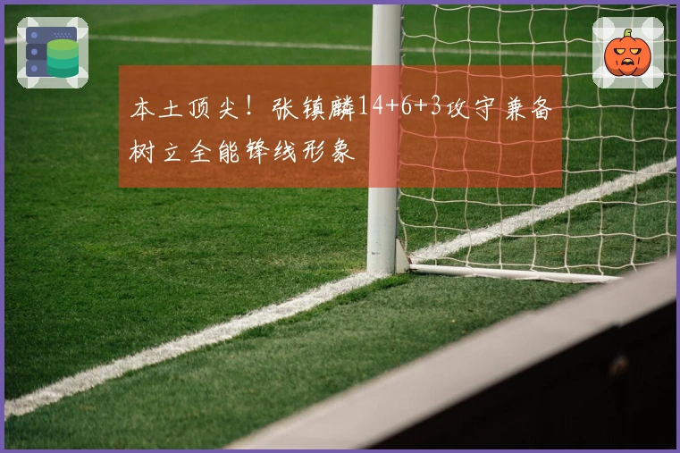 本土顶尖！张镇麟14+6+3攻守兼备树立全能锋线形象