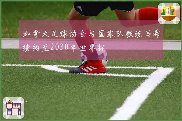 加拿大足球协会与国家队教练马希续约至2030年世界杯